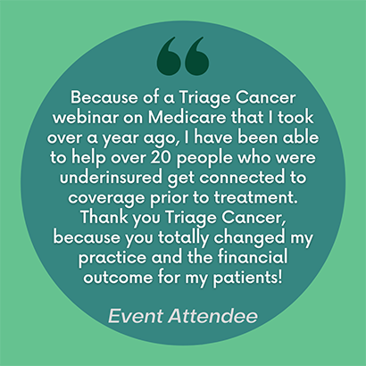 Because of a Triage Cancer webinar on Medicare that I took over a year ago, I have been able to help over 20 people who were underinsured get connected to coverage prior to treatment. Thank you Triage Cancer, because you totally changed my practice and the financial income for my patients.
